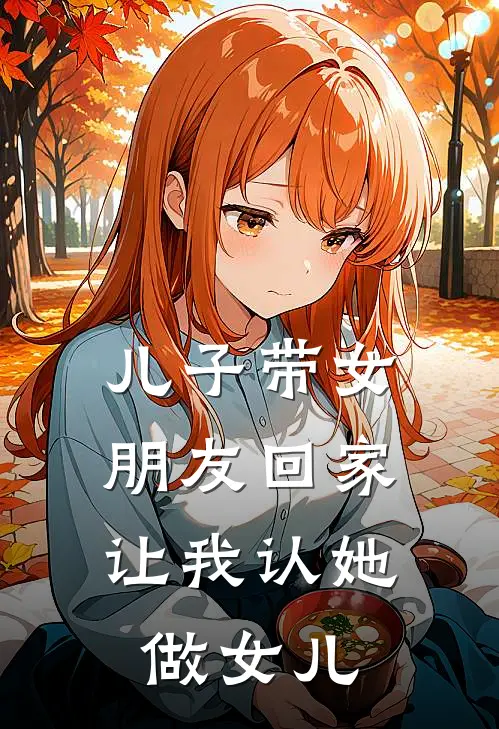 儿子带女朋友回家，让我认她做女儿月月一万八免费小说全本阅读_小说免费完结儿子带女朋友回家，让我认她做女儿月月一万八